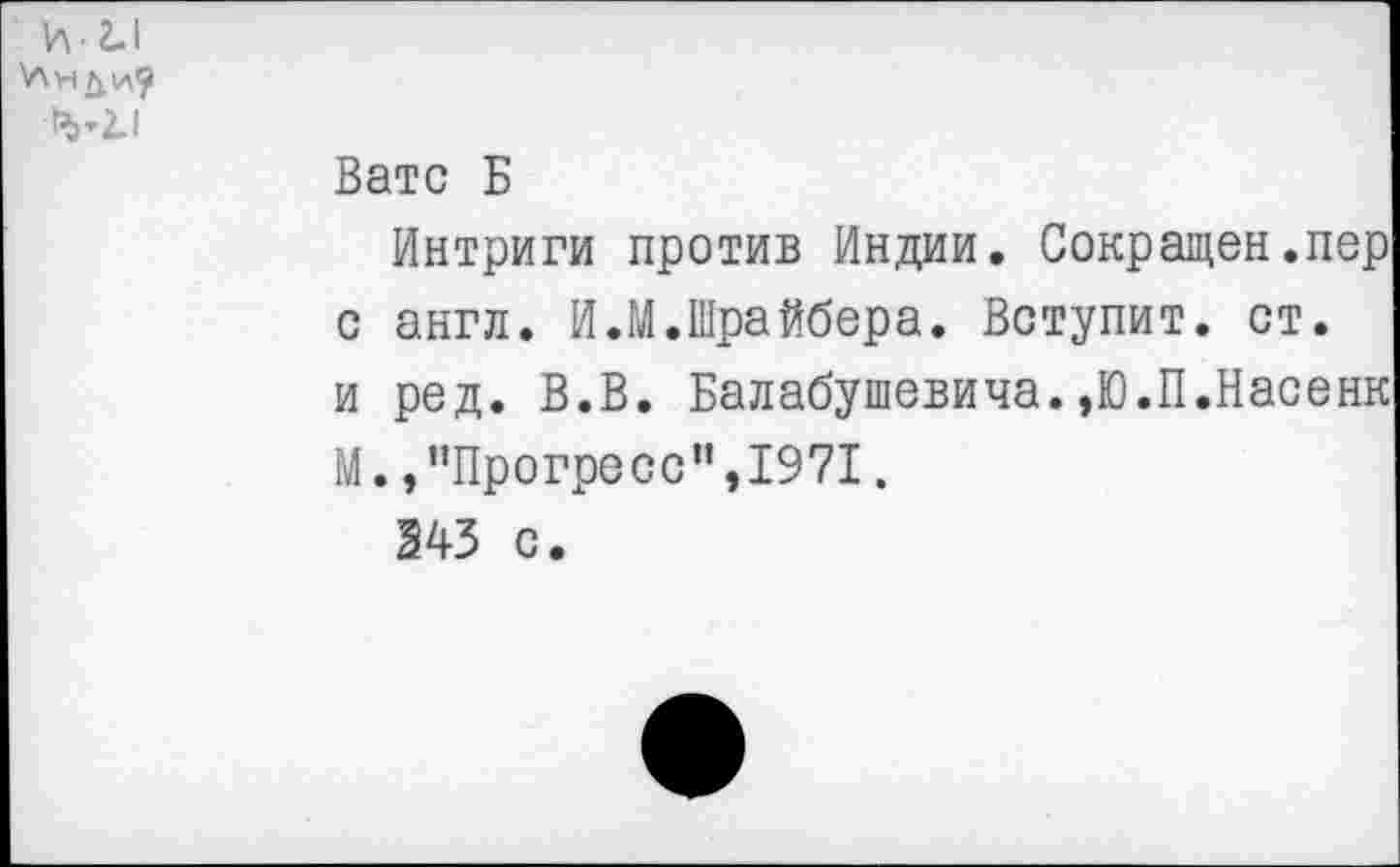 ﻿Вате Б
Интриги против Индии. Сокращен.пер с англ. И.М.Шрайбера. Вступит, ст. и ред. В.В. Балабушевича.»Ю.П.Насенк М. /’Прогресс",1971.
343 с.